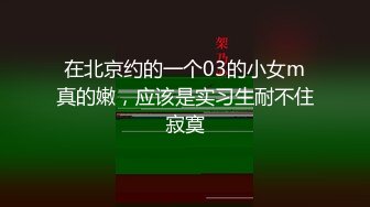 在北京约的一个03的小女m真的嫩，应该是实习生耐不住寂寞