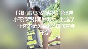 【韩国古早探花系列】第8弹 小哥探寻韩国站街女，挑选了一个还不错美女进入房间直接开炮