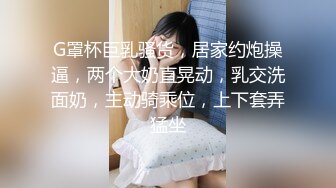 G罩杯巨乳骚货，居家约炮操逼，两个大奶直晃动，乳交洗面奶，主动骑乘位，上下套弄猛坐