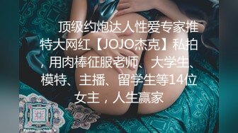 ❤️顶级约炮达人性爱专家推特大网红【JOJO杰克】私拍，用肉棒征服老师、大学生、模特、主播、留学生等14位女主，人生赢家